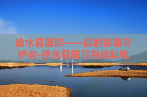 徐水县医院——您的健康守护者-徐水县医院急诊科电话 徐水县医院——您的健康守护者-徐水县医院急诊科电话
