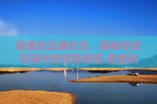 胎盘的正确吃法,揭秘传统与现代的营养智慧-胎盘的正确吃法与禁忌 胎盘的正确吃法,揭秘传统与现代的营养智慧-胎盘的正确吃法与禁忌