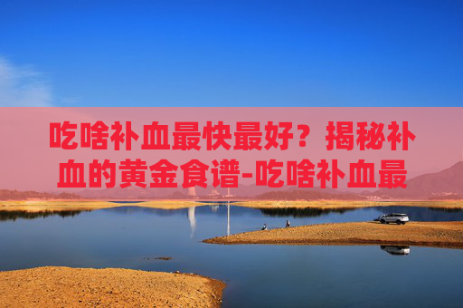 吃啥补血最快最好?揭秘补血的黄金食谱-吃啥补血最快最好女性 吃啥补血最快最好?揭秘补血的黄金食谱-吃啥补血最快最好女性