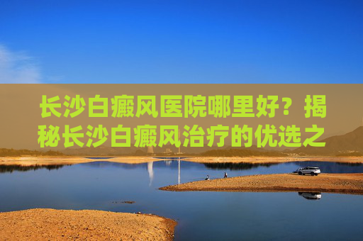 长沙白癜风医院哪里好？揭秘长沙白癜风治疗的优选之地-长沙白癜风专科医院哪家好