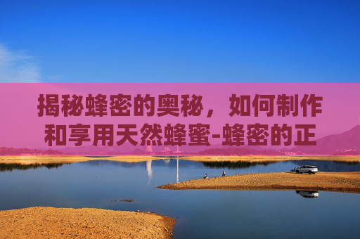 揭秘蜂密的奥秘,如何制作和享用天然蜂蜜-蜂密的正确吃法 揭秘蜂密的奥秘,如何制作和享用天然蜂蜜-蜂密的正确吃法