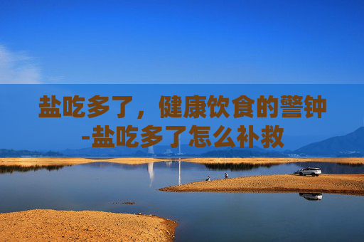 盐吃多了，健康饮食的警钟-盐吃多了怎么补救