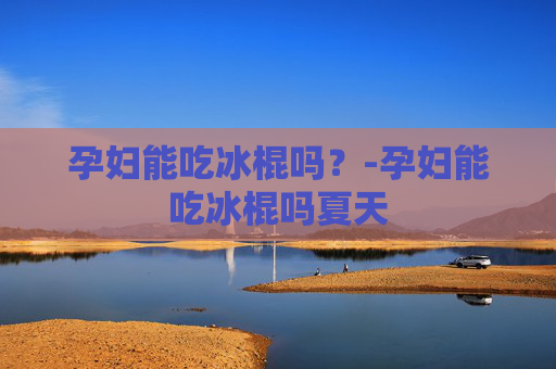 孕妇能吃冰棍吗？-孕妇能吃冰棍吗夏天