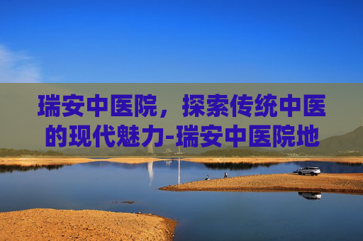 瑞安中医院,探索传统中医的现代魅力-瑞安中医院地址在哪里 瑞安中医院,探索传统中医的现代魅力-瑞安中医院地址在哪里