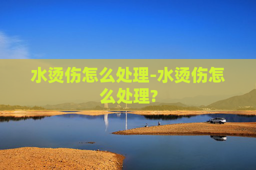水烫伤怎么处理-水烫伤怎么处理? 水烫伤怎么处理-水烫伤怎么处理?
