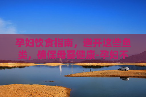 孕妇饮食指南，避开这些鱼类，确保母婴健康-孕妇不能吃什么鱼图片大全