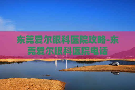 东莞爱尔眼科医院攻略-东莞爱尔眼科医院电话