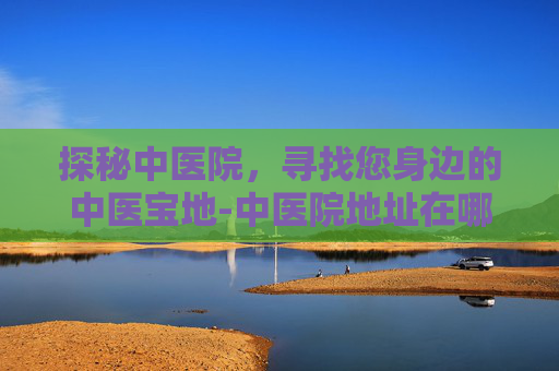 探秘中医院，寻找您身边的中医宝地-中医院地址在哪个位置