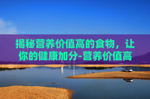 揭秘营养价值高的食物，让你的健康加分-营养价值高的食物排行榜