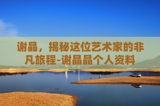 谢晶，揭秘这位艺术家的非凡旅程-谢晶晶个人资料