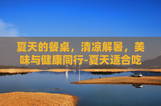 夏天的餐桌,清凉解暑,美味与健康同行-夏天适合吃什么食物菜谱 夏天的餐桌,清凉解暑,美味与健康同行-夏天适合吃什么食物菜谱