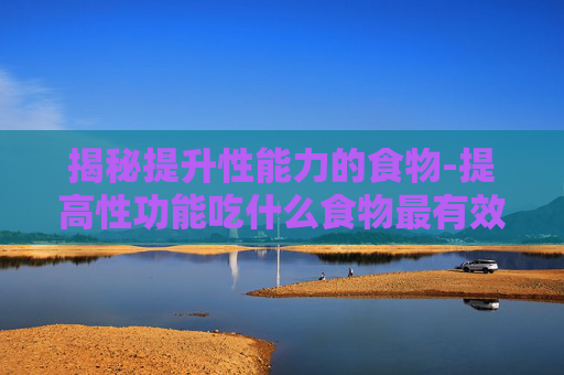 揭秘提升性能力的食物-提高性功能吃什么食物最有效 揭秘提升性能力的食物-提高性功能吃什么食物最有效
