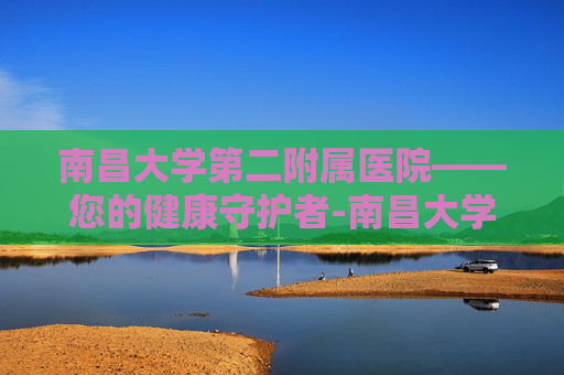 南昌大学第二附属医院——您的健康守护者-南昌大学第二附属医院红角洲院区 南昌大学第二附属医院——您的健康守护者-南昌大学第二附属医院红角洲院区