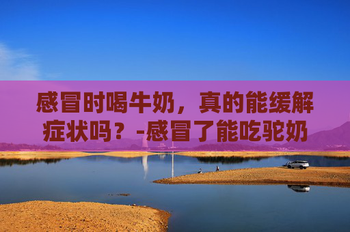 感冒时喝牛奶,真的能缓解症状吗?-感冒了能吃驼奶粉吗 感冒时喝牛奶,真的能缓解症状吗?-感冒了能吃驼奶粉吗