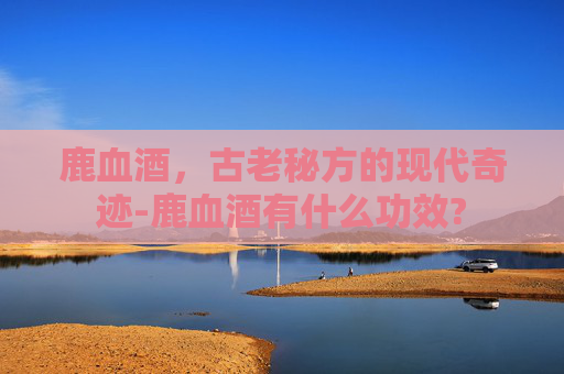 鹿血酒,古老秘方的现代奇迹-鹿血酒有什么功效? 鹿血酒,古老秘方的现代奇迹-鹿血酒有什么功效?