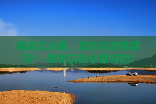睡前吃水果,真的有益健康吗?-睡觉前吃水果好吗? 睡前吃水果,真的有益健康吗?-睡觉前吃水果好吗?