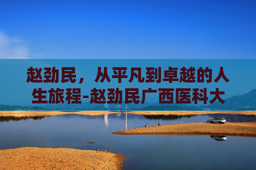 赵劲民,从平凡到卓越的人生旅程-赵劲民广西医科大学 赵劲民,从平凡到卓越的人生旅程-赵劲民广西医科大学