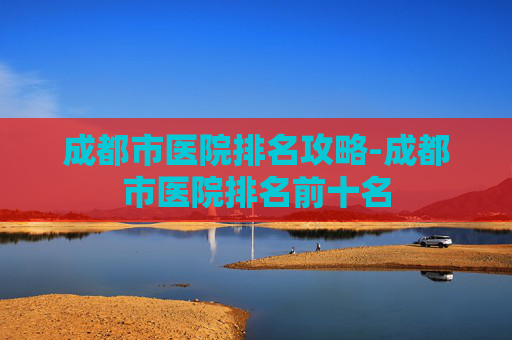 成都市医院排名攻略-成都市医院排名前十名