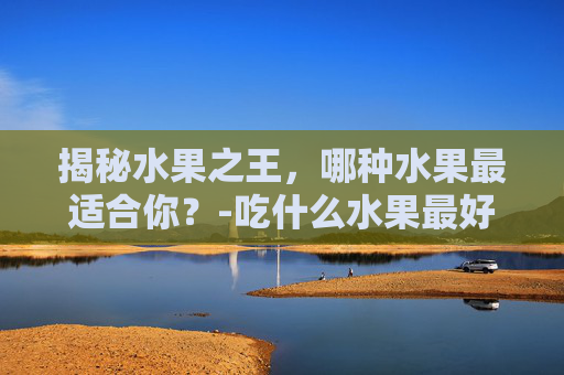 揭秘水果之王，哪种水果最适合你？-吃什么水果最好对身体最健康