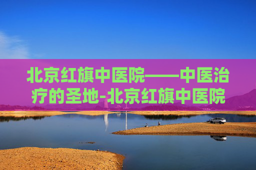 北京红旗中医院——中医治疗的圣地-北京红旗中医院是几甲医院