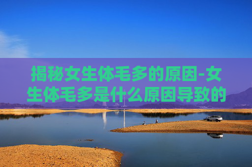 揭秘女生体毛多的原因-女生体毛多是什么原因导致的 揭秘女生体毛多的原因-女生体毛多是什么原因导致的