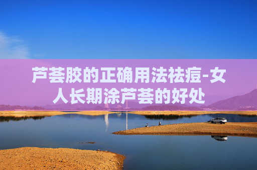 芦荟胶的正确用法祛痘-女人长期涂芦荟的好处