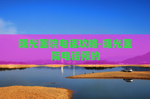 曙光医院电话攻略-曙光医院电话预约