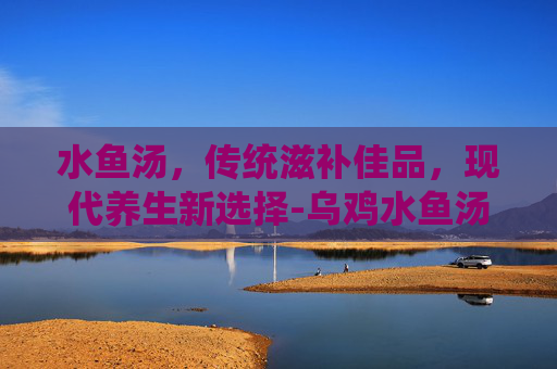 水鱼汤，传统滋补佳品，现代养生新选择-乌鸡水鱼汤的功效与作用