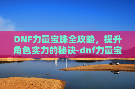 DNF力量宝珠全攻略，提升角色实力的秘诀-dnf力量宝珠有哪些技能