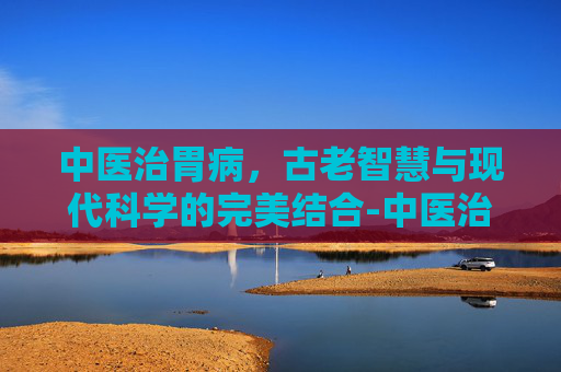 中医治胃病，古老智慧与现代科学的完美结合-中医治胃病十大名方