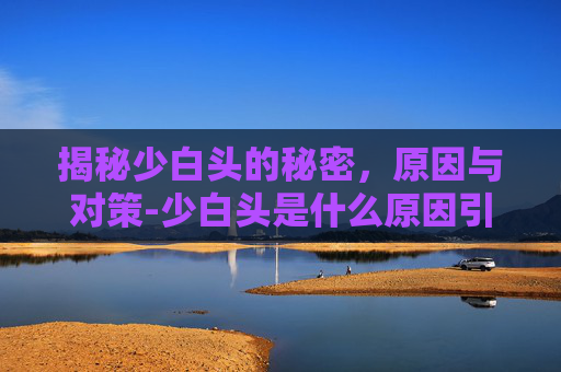 揭秘少白头的秘密,原因与对策-少白头是什么原因引起的呢 揭秘少白头的秘密,原因与对策-少白头是什么原因引起的呢