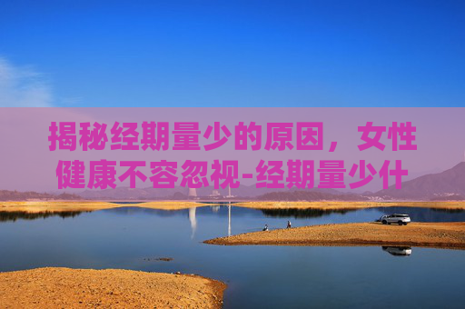揭秘经期量少的原因，女性健康不容忽视-经期量少什么原因引起
