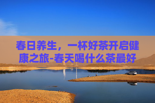 春日养生，一杯好茶开启健康之旅-春天喝什么茶最好女性