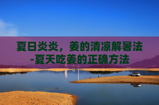 夏日炎炎，姜的清凉解暑法-夏天吃姜的正确方法