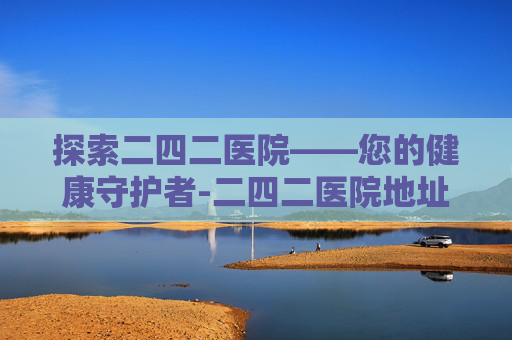探索二四二医院——您的健康守护者-二四二医院地址 探索二四二医院——您的健康守护者-二四二医院地址