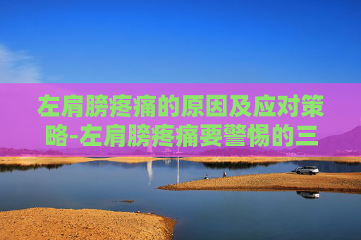 左肩膀疼痛的原因及应对策略-左肩膀疼痛要警惕的三种病