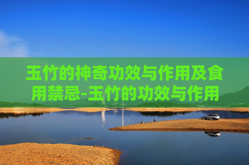 玉竹的神奇功效与作用及食用禁忌-玉竹的功效与作用及禁忌症有哪些?