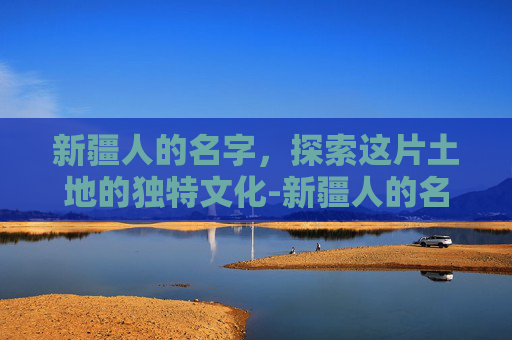 新疆人的名字，探索这片土地的独特文化-新疆人的名字哪个是姓