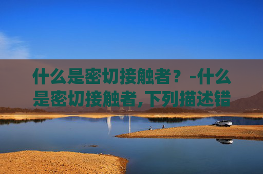 什么是密切接触者?-什么是密切接触者,下列描述错误说法的是 (1分) 什么是密切接触者?-什么是密切接触者,下列描述错误说法的是 (1分)