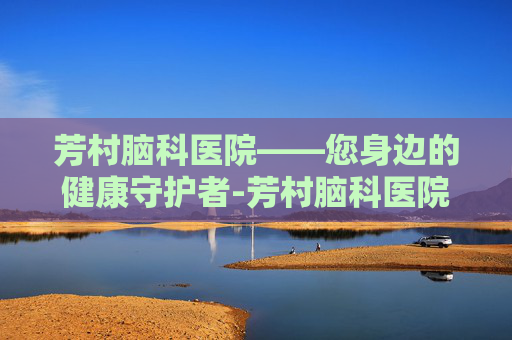 芳村脑科医院——您身边的健康守护者-芳村脑科医院医生