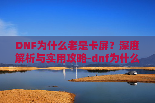 DNF为什么老是卡屏?深度解析与实用攻略-dnf为什么会卡屏 DNF为什么老是卡屏?深度解析与实用攻略-dnf为什么会卡屏