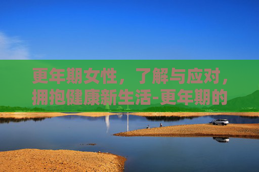 更年期女性，了解与应对，拥抱健康新生活-更年期的女人怎样调理
