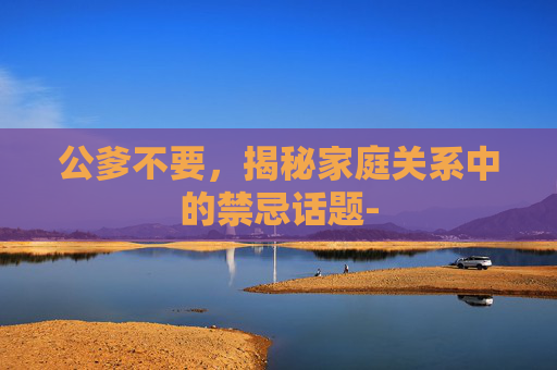 公爹不要,揭秘家庭关系中的禁忌话题- 公爹不要,揭秘家庭关系中的禁忌话题-