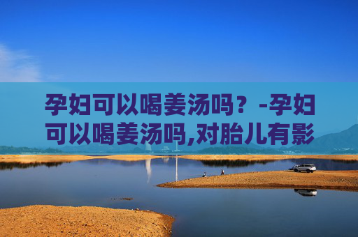 孕妇可以喝姜汤吗？-孕妇可以喝姜汤吗,对胎儿有影响吗视频