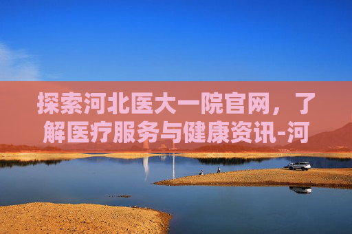 探索河北医大一院官网，了解医疗服务与健康资讯-河北医大一院官网入口