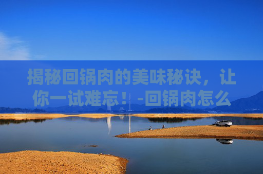 揭秘回锅肉的美味秘诀，让你一试难忘！-回锅肉怎么做好吃又简单视频