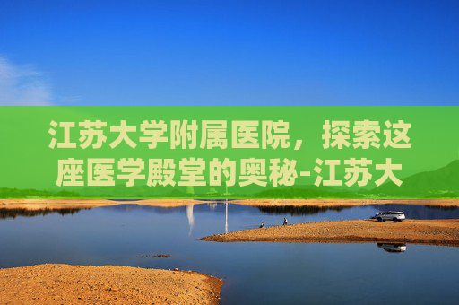 江苏大学附属医院，探索这座医学殿堂的奥秘-江苏大学附属医院有哪些