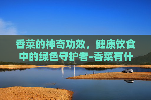 香菜的神奇功效，健康饮食中的绿色守护者-香菜有什么功效呢