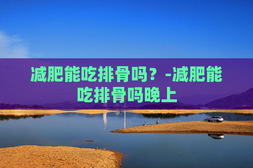 减肥能吃排骨吗？-减肥能吃排骨吗晚上