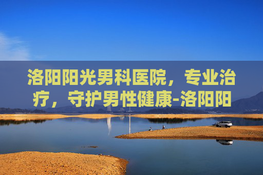 洛阳阳光男科医院，专业治疗，守护男性健康-洛阳阳光男科医院收费高吗